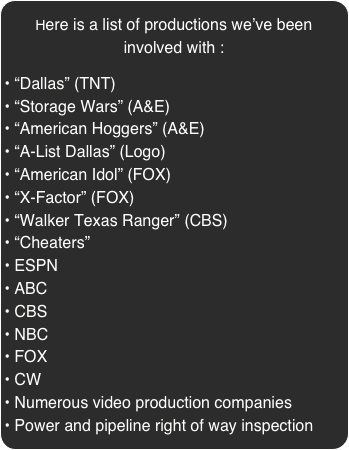 Here is a list of productions we’ve been involved with :

 “Dallas” (TNT)
 “Storage Wars” (A&E)
 “American Hoggers” (A&E)
 “A-List Dallas” (Logo)
 “American Idol” (FOX)
 “X-Factor” (FOX)
 “Walker Texas Ranger” (CBS)
 “Cheaters”
 ESPN
 ABC
 CBS
 NBC
 FOX 
 CW
 Numerous video production companies
 Power and pipeline right of way inspection