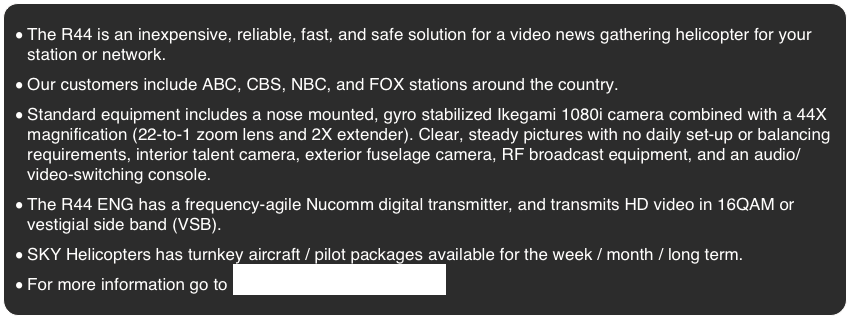 The R44 is an inexpensive, reliable, fast, and safe solution for a video news gathering helicopter for your station or network.
Our customers include ABC, CBS, NBC, and FOX stations around the country.
Standard equipment includes a nose mounted, gyro stabilized Ikegami 1080i camera combined with a 44X magnification (22-to-1 zoom lens and 2X extender). Clear, steady pictures with no daily set-up or balancing requirements, interior talent camera, exterior fuselage camera, RF broadcast equipment, and an audio/video-switching console.
The R44 ENG has a frequency-agile Nucomm digital transmitter, and transmits HD video in 16QAM or vestigial side band (VSB).
SKY Helicopters has turnkey aircraft / pilot packages available for the week / month / long term. 
For more information go to www.videopoolnetwork.com 