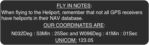 FLY IN NOTES: 
When flying to the Heliport, remember that not all GPS receivers have heliports in their NAV database.
OUR COORDINATES ARE:
N032Deg : 53MIn : 25Sec and W096Deg : 41Min : 01Sec
UNICOM: 123.05