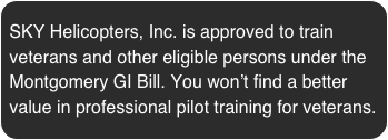 SKY Helicopters, Inc. is approved to train veterans and other eligible persons under the Montgomery GI Bill. You won’t find a better value in professional pilot training for veterans.