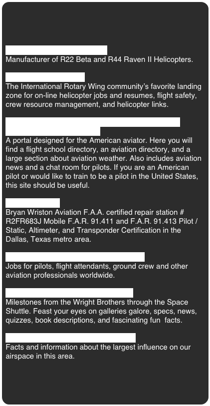 Robinson Helicopter Company
Manufacturer of R22 Beta and R44 Raven II Helicopters.

Rotorwash International
The International Rotary Wing community’s favorite landing zone for on-line helicopter jobs and resumes, flight safety, crew resource management, and helicopter links.

Pilot Portal USA - Flight Schools, Aviation Weather,
Aviation Directory, and More
A portal designed for the American aviator. Here you will find a flight school directory, an aviation directory, and a large section about aviation weather. Also includes aviation news and a chat room for pilots. If you are an American pilot or would like to train to be a pilot in the United States, this site should be useful.

Wriston Aviation
Bryan Wriston Aviation F.A.A. certified repair station # R2FR683J Mobile F.A.R. 91.411 and F.A.R. 91.413 Pilot / Static, Altimeter, and Transponder Certification in the Dallas, Texas metro area.

Aviation Nation - Aviation Jobs Worldwide
Jobs for pilots, flight attendants, ground crew and other aviation professionals worldwide.

Aviation History - News, Facts, Photos
Milestones from the Wright Brothers through the Space Shuttle. Feast your eyes on galleries galore, specs, news, quizzes, book descriptions, and fascinating fun  facts.

Dallas / Fort Worth International Airport
Facts and information about the largest influence on our airspace in this area.