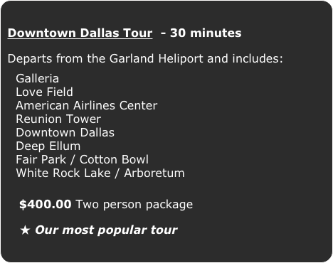 Downtown Dallas Tour  - 30 minutes

Departs from the Garland Heliport and includes:

  Galleria
  Love Field
  American Airlines Center
  Reunion Tower
  Downtown Dallas
  Deep Ellum
  Fair Park / Cotton Bowl
  White Rock Lake / Arboretum
   $400.00 Two person package 
   ★ Our most popular tour