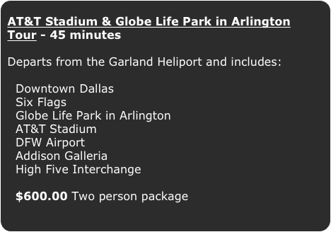AT&T Stadium & Globe Life Park in Arlington Tour - 45 minutes

Departs from the Garland Heliport and includes:


  Downtown Dallas  
  Six Flags
  Globe Life Park in Arlington
  AT&T Stadium
  DFW Airport
  Addison Galleria
  High Five Interchange 
  $600.00 Two person package
