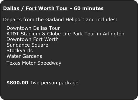 Dallas / Fort Worth Tour - 60 minutes

Departs from the Garland Heliport and includes:


  Downtown Dallas Tour 
  AT&T Stadium & Globe Life Park Tour in Arlington
  Downtown Fort Worth
  Sundance Square
  Stockyards
  Water Gardens
  Texas Motor Speedway

  $800.00 Two person package
