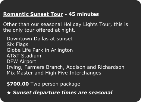 Romantic Sunset Tour - 45 minutes
Other than our seasonal Holiday Lights Tour, this is the only tour offered at night.

  Downtown Dallas at sunset
  Six Flags
  Globe Life Park in Arlington
  AT&T Stadium
  DFW Airport
  Irving, Farmers Branch, Addison and Richardson
  Mix Master and High Five Interchanges
  $700.00 Two person package

  ★ Sunset departure times are seasonal 