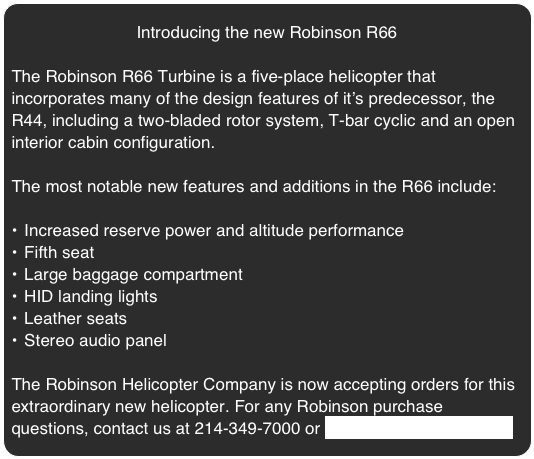 Introducing the new Robinson R66

The Robinson R66 Turbine is a five-place helicopter that incorporates many of the design features of it’s predecessor, the R44, including a two-bladed rotor system, T-bar cyclic and an open interior cabin configuration.

The most notable new features and additions in the R66 include:

Increased reserve power and altitude performance
Fifth seat
Large baggage compartment
HID landing lights
Leather seats
Stereo audio panel
 
The Robinson Helicopter Company is now accepting orders for this extraordinary new helicopter. For any Robinson purchase questions, contact us at 214-349-7000 or sky@skyhelicopters.com